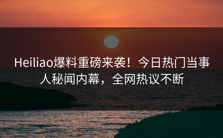 Heiliao爆料重磅来袭！今日热门当事人秘闻内幕，全网热议不断