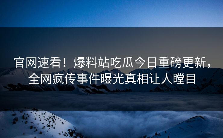 官网速看！爆料站吃瓜今日重磅更新，全网疯传事件曝光真相让人瞠目