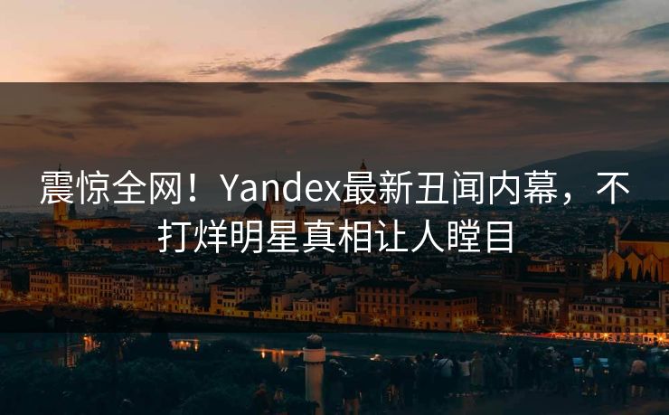 震惊全网！Yandex最新丑闻内幕，不打烊明星真相让人瞠目