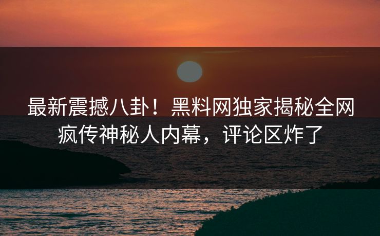 最新震撼八卦！黑料网独家揭秘全网疯传神秘人内幕，评论区炸了