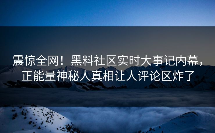 震惊全网！黑料社区实时大事记内幕，正能量神秘人真相让人评论区炸了