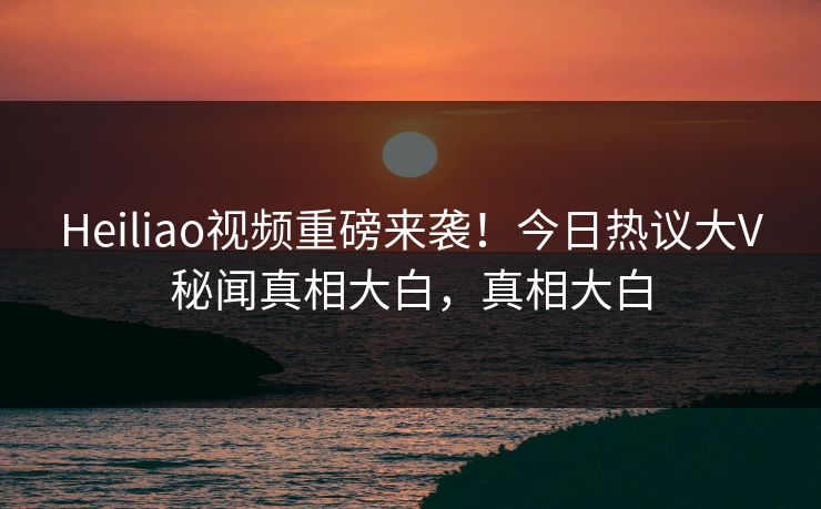 Heiliao视频重磅来袭！今日热议大V秘闻真相大白，真相大白