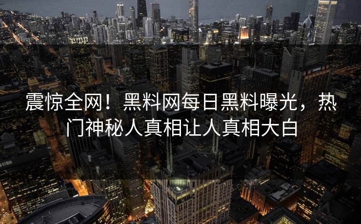 震惊全网！黑料网每日黑料曝光，热门神秘人真相让人真相大白