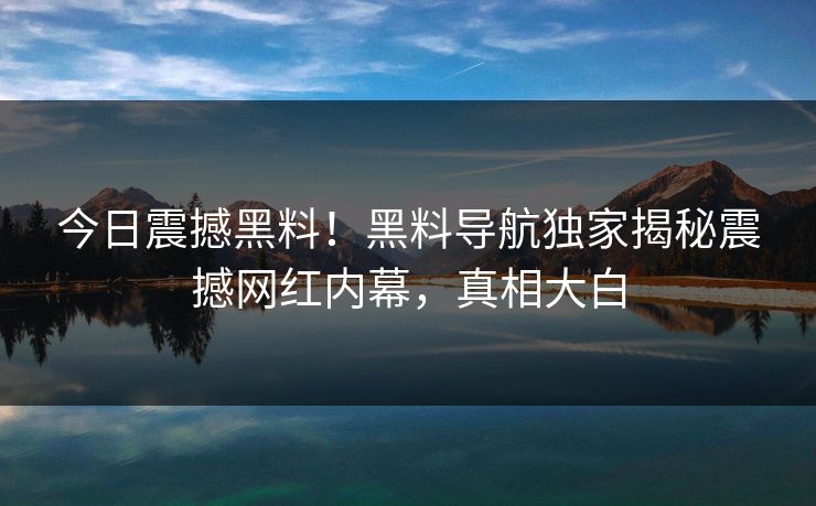 今日震撼黑料！黑料导航独家揭秘震撼网红内幕，真相大白
