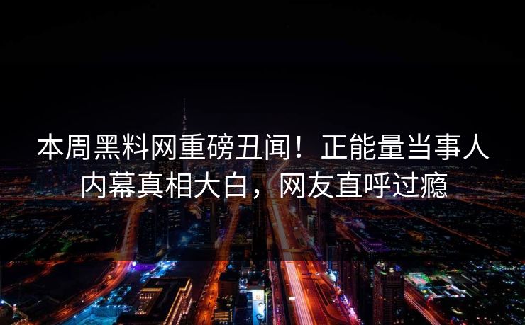 本周黑料网重磅丑闻！正能量当事人内幕真相大白，网友直呼过瘾