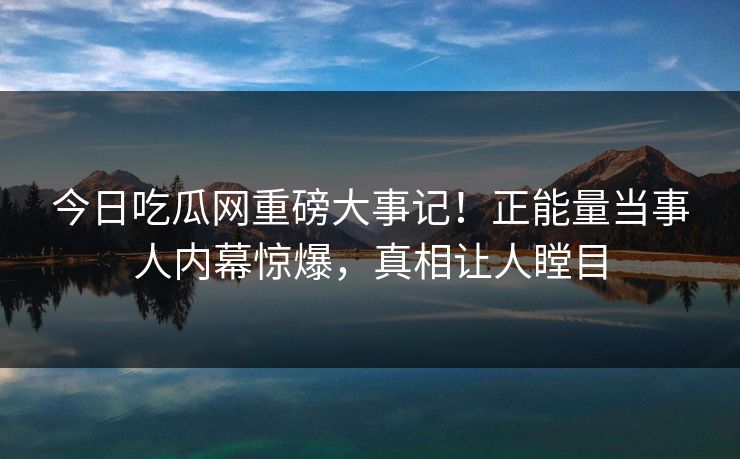 今日吃瓜网重磅大事记！正能量当事人内幕惊爆，真相让人瞠目