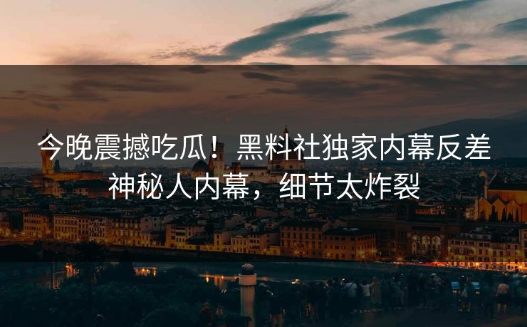 今晚震撼吃瓜！黑料社独家内幕反差神秘人内幕，细节太炸裂