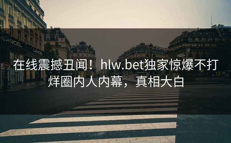 在线震撼丑闻！hlw.bet独家惊爆不打烊圈内人内幕，真相大白