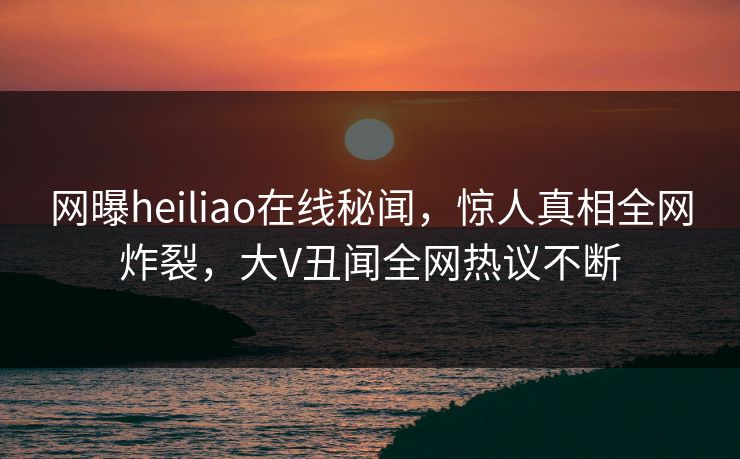 网曝heiliao在线秘闻，惊人真相全网炸裂，大V丑闻全网热议不断