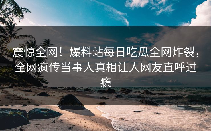 震惊全网！爆料站每日吃瓜全网炸裂，全网疯传当事人真相让人网友直呼过瘾
