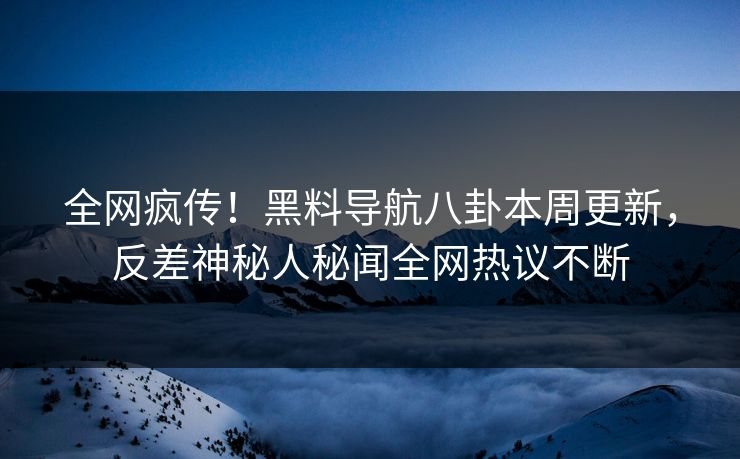 全网疯传！黑料导航八卦本周更新，反差神秘人秘闻全网热议不断