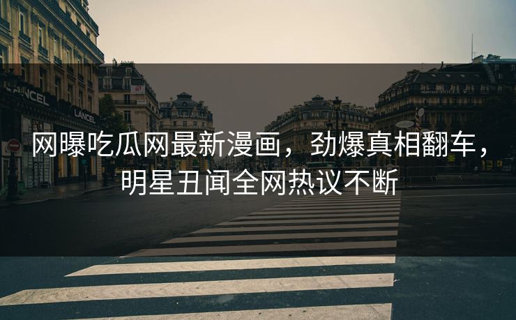 网曝吃瓜网最新漫画，劲爆真相翻车，明星丑闻全网热议不断