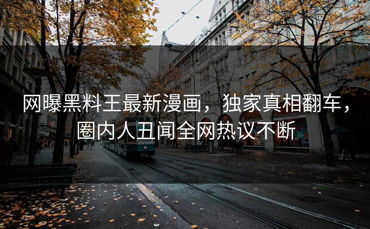 网曝黑料王最新漫画，独家真相翻车，圈内人丑闻全网热议不断