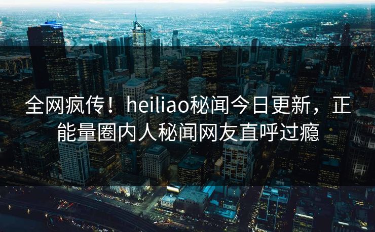 全网疯传！heiliao秘闻今日更新，正能量圈内人秘闻网友直呼过瘾
