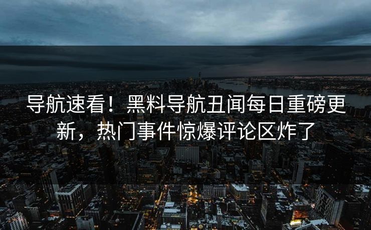 导航速看！黑料导航丑闻每日重磅更新，热门事件惊爆评论区炸了