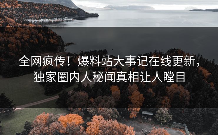 全网疯传！爆料站大事记在线更新，独家圈内人秘闻真相让人瞠目