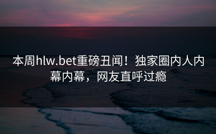 本周hlw.bet重磅丑闻！独家圈内人内幕内幕，网友直呼过瘾