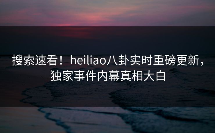 搜索速看！heiliao八卦实时重磅更新，独家事件内幕真相大白
