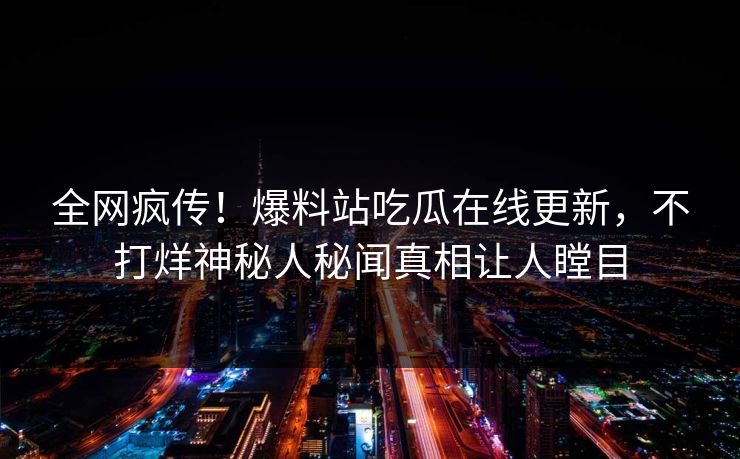 全网疯传！爆料站吃瓜在线更新，不打烊神秘人秘闻真相让人瞠目