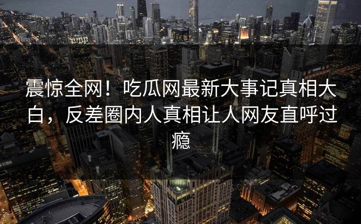 震惊全网！吃瓜网最新大事记真相大白，反差圈内人真相让人网友直呼过瘾