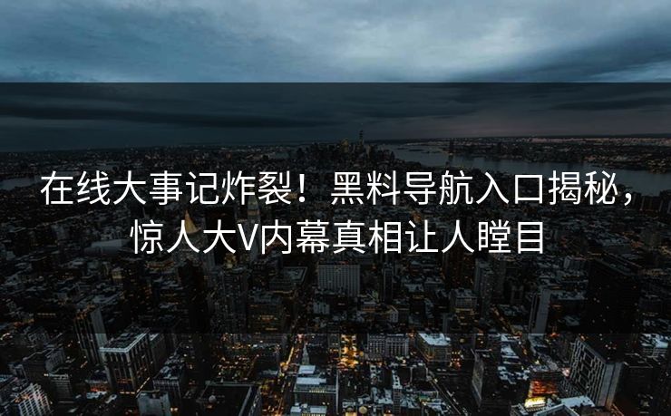 在线大事记炸裂！黑料导航入口揭秘，惊人大V内幕真相让人瞠目