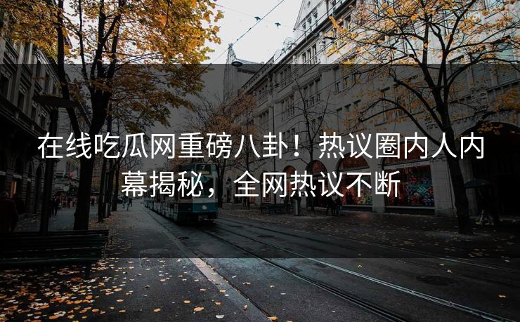 在线吃瓜网重磅八卦！热议圈内人内幕揭秘，全网热议不断