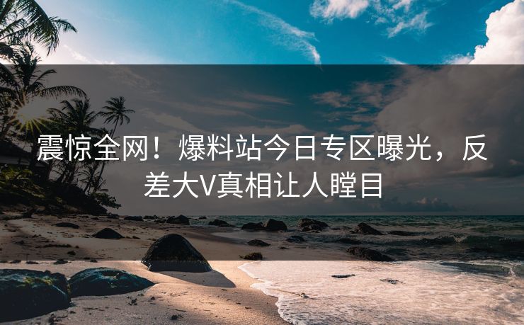 震惊全网！爆料站今日专区曝光，反差大V真相让人瞠目