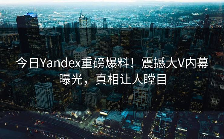 今日Yandex重磅爆料！震撼大V内幕曝光，真相让人瞠目