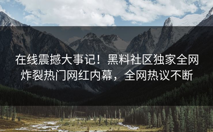 在线震撼大事记！黑料社区独家全网炸裂热门网红内幕，全网热议不断