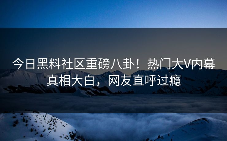 今日黑料社区重磅八卦！热门大V内幕真相大白，网友直呼过瘾