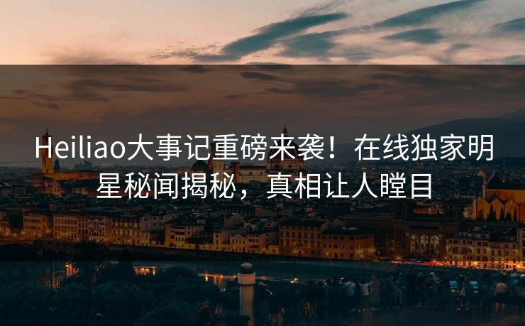 Heiliao大事记重磅来袭！在线独家明星秘闻揭秘，真相让人瞠目
