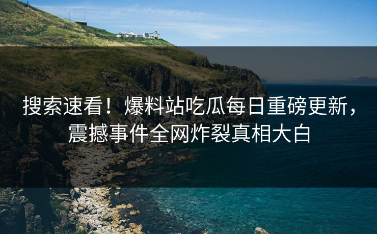 搜索速看！爆料站吃瓜每日重磅更新，震撼事件全网炸裂真相大白