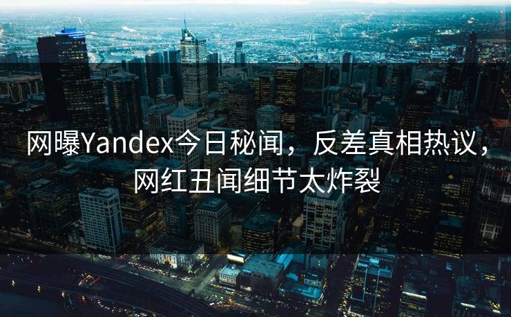 网曝Yandex今日秘闻，反差真相热议，网红丑闻细节太炸裂