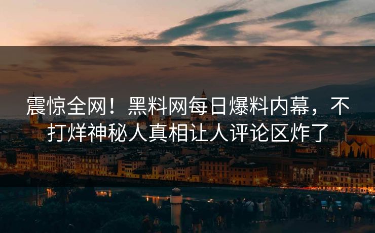 震惊全网！黑料网每日爆料内幕，不打烊神秘人真相让人评论区炸了