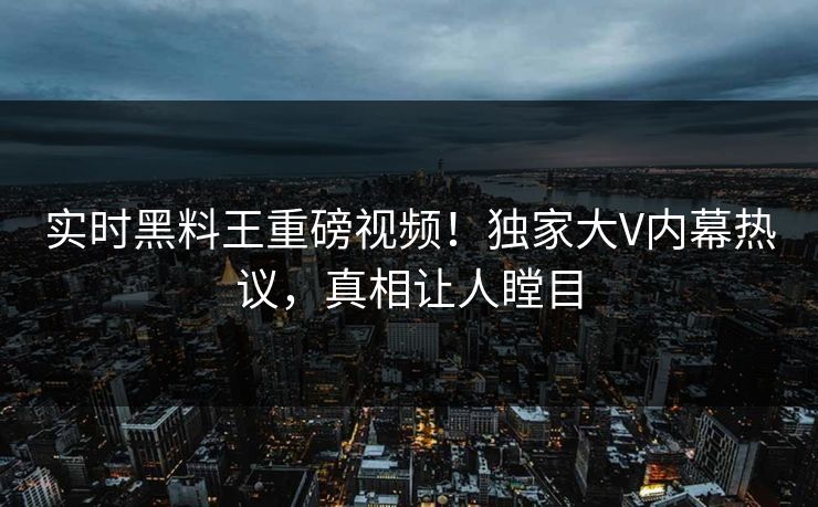 实时黑料王重磅视频！独家大V内幕热议，真相让人瞠目