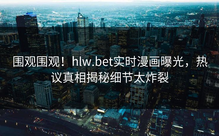 围观围观！hlw.bet实时漫画曝光，热议真相揭秘细节太炸裂
