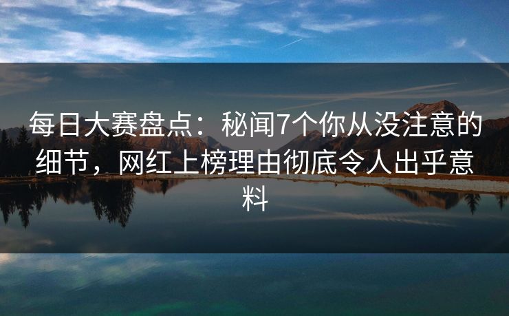 每日大赛盘点：秘闻7个你从没注意的细节，网红上榜理由彻底令人出乎意料