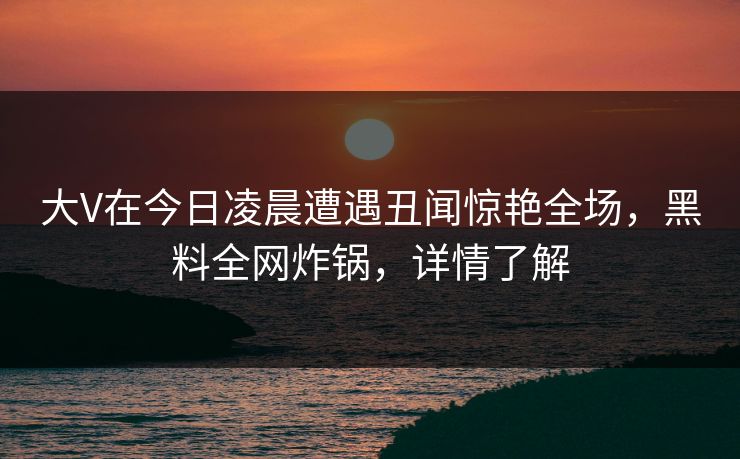 大V在今日凌晨遭遇丑闻惊艳全场，黑料全网炸锅，详情了解