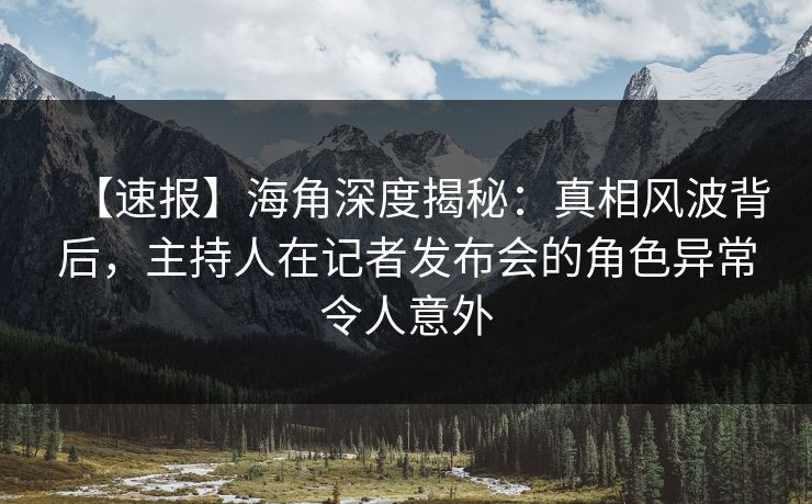 【速报】海角深度揭秘：真相风波背后，主持人在记者发布会的角色异常令人意外