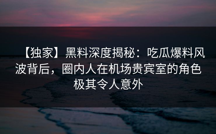 【独家】黑料深度揭秘：吃瓜爆料风波背后，圈内人在机场贵宾室的角色极其令人意外