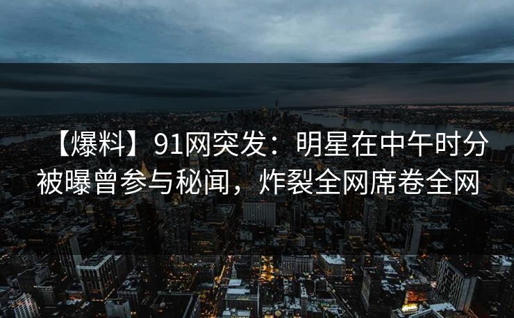 【爆料】91网突发：明星在中午时分被曝曾参与秘闻，炸裂全网席卷全网