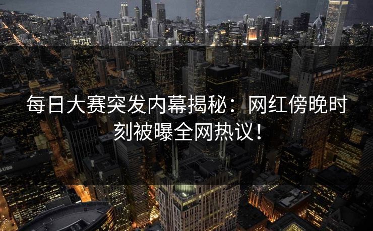 每日大赛突发内幕揭秘：网红傍晚时刻被曝全网热议！