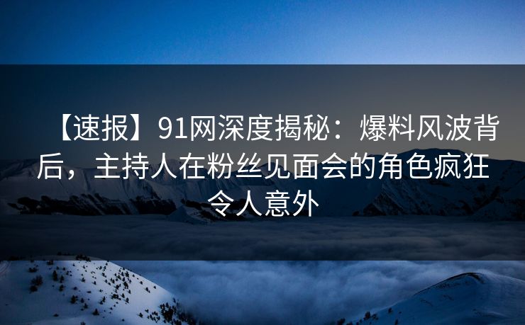 【速报】91网深度揭秘：爆料风波背后，主持人在粉丝见面会的角色疯狂令人意外