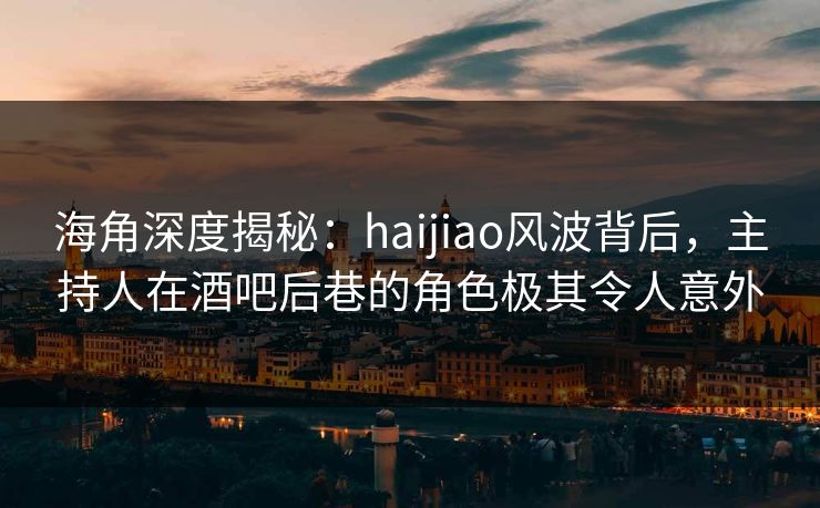 海角深度揭秘：haijiao风波背后，主持人在酒吧后巷的角色极其令人意外