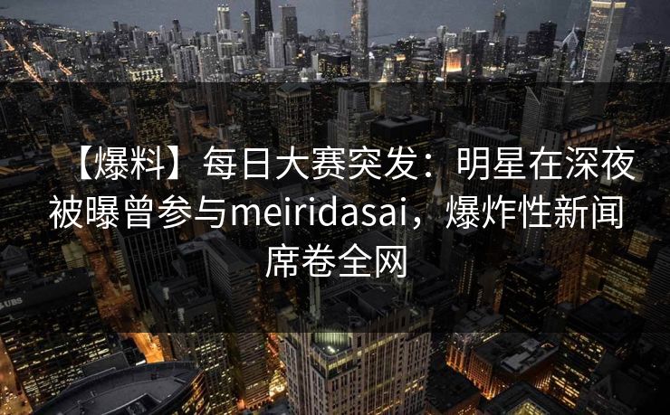 【爆料】每日大赛突发：明星在深夜被曝曾参与meiridasai，爆炸性新闻席卷全网