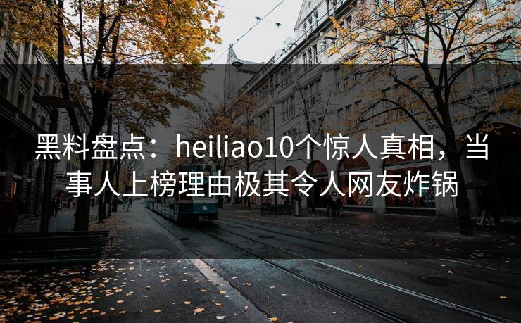 黑料盘点：heiliao10个惊人真相，当事人上榜理由极其令人网友炸锅
