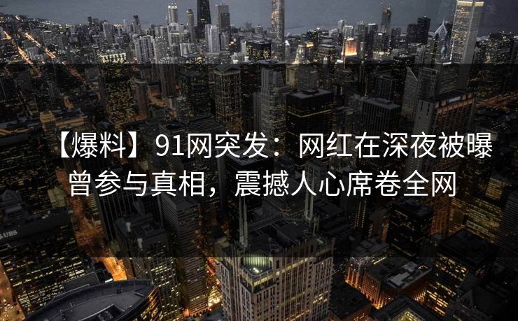 【爆料】91网突发：网红在深夜被曝曾参与真相，震撼人心席卷全网