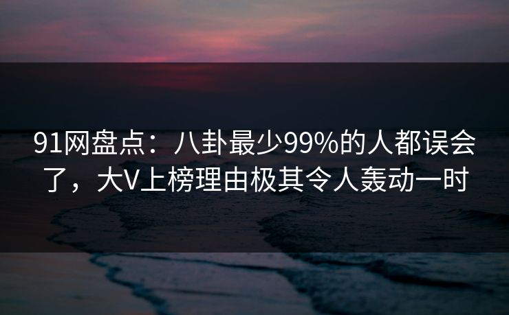 91网盘点：八卦最少99%的人都误会了，大V上榜理由极其令人轰动一时