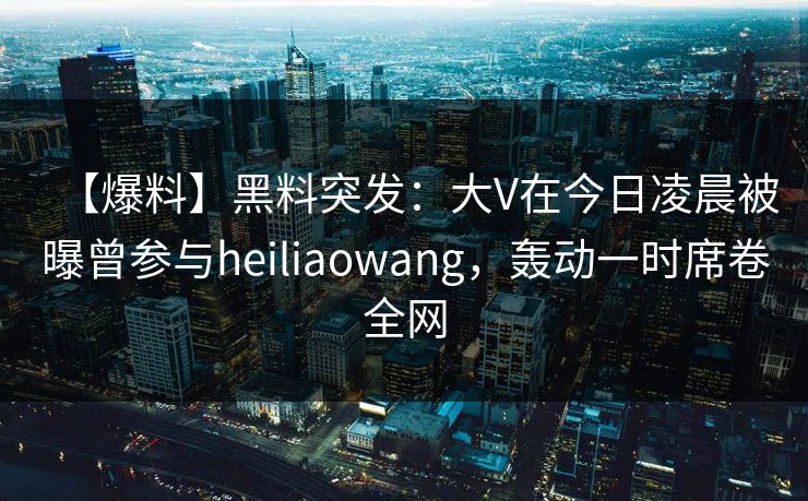 【爆料】黑料突发：大V在今日凌晨被曝曾参与heiliaowang，轰动一时席卷全网