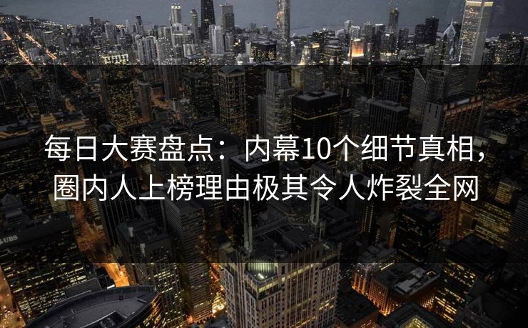 每日大赛盘点：内幕10个细节真相，圈内人上榜理由极其令人炸裂全网